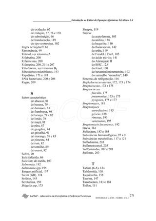 ______________________________Introdução ao Editor de Equações Químicas Isis Draw 2.4
LaCCeF - Laboratório de Compósitos e Cerâmicas Funcionais
SHINOHARA, G.M.M. e NOBRE, M.A.L.
271
de oxidação, 67
de redução, 67, 76 e 138
de substituição, 66
de translocação, 189
do tipo urotropina, 102
Regra de Saytzeff, 67
Ressonância, 49
Retinol, ver vitamina A
Rifabutina, 200
Rifamicinas, 200
Rifampina, 200, 201 e 207
Riboflavina, ver vitamina B2
Ribossomos microbianos, 193
Riquétsias, 171 e 193
RNA bacteriano, 200 e 206
Rugas, 209
S
Sabor característico
de abacaxi, 81
de banana, 79
de damasco, 83
de framboesa, 80
de laranja, 78 e 82
de limão, 78
de maçã, 81
de pêra, 87
de gengibre, 84
de groselha, 91
de morango, 76 e 83
de pimenta, 84
de rum, 82
de tomilho, 89
de unami, 82
Safrol, 90
Salicilaldeído, 86
Salicilato de metila, 103
Salmonela, 192
Salmonella spp, 195
Sangue artificial, 107
Sarim (GB), 124
Selênio, 145
Serotonina, 150
Shigella spp, 175
Sinapse, 119
Síntese
da acetofenona, 105
da anilina, 138
da baquelite, 110
da fluoresceína, 142
da uréia, 119
de Friedel e Craft, 105
do ácido pícrico, 141
do Alaranjado II
do BHC, 123
do fenol, 100
do hexametilenotetramina, 102
do vermelho “monolite”, 140
Sistemas de refrigeração, 116
Staphylococcus aureus, 172, 173 e 174
Streptococcus, 172 e 175
Streptococcus
faecalis, 175
pneumoniae, 173 e 175
pyogenes, 175 e 177
Streptomyces, 181
Streptomyces
aureofaciens, 193
griseus, 188
rimosus, 193
venezuelae, 195
Streptomycin linconensis, 192
Stress, 161
Sulbactam, 183 e 184
Substâncias farmacológicas, 97 a 9
Substâncias metabólicas, 117 a 121
Sulfadiazina, 203
Sulfametozaxol, 203
Sulfonamidas, 202 e 203
Sulfonas, 203
T
Tabum (GA), 124
Talidomida, 108
Taquicardia, 158
Taurina, 147
Tazobactam, 183 e 184
Teflon, 111
LaCCeF
 