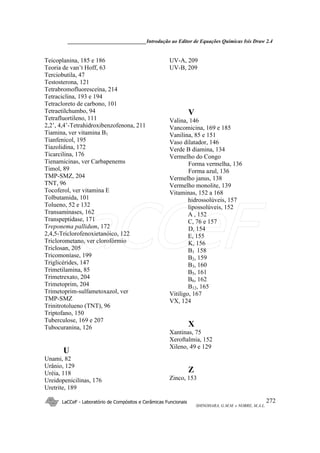 ______________________________Introdução ao Editor de Equações Químicas Isis Draw 2.4
LaCCeF - Laboratório de Compósitos e Cerâmicas Funcionais
SHINOHARA, G.M.M. e NOBRE, M.A.L.
272
Teicoplanina, 185 e 186
Teoria de van’t Hoff, 63
Terciobutila, 47
Testosterona, 121
Tetrabromofluoresceína, 214
Tetraciclina, 193 e 194
Tetracloreto de carbono, 101
Tetraetilchumbo, 94
Tetrafluortileno, 111
2,2’, 4,4’-Tetrahidroxibenzofenona, 211
Tiamina, ver vitamina B1
Tianfenicol, 195
Tiazolidina, 172
Ticarcilina, 176
Tienamicinas, ver Carbapenems
Timol, 89
TMP-SMZ, 204
TNT, 96
Tocoferol, ver vitamina E
Tolbutamida, 101
Tolueno, 52 e 132
Transaminases, 162
Transpeptidase, 171
Treponema pallidum, 172
2,4,5-Triclorofenoxietanóico, 122
Triclorometano, ver clorofórmio
Triclosan, 205
Tricomoníase, 199
Triglicérides, 147
Trimetilamina, 85
Trimetrexato, 204
Trimetoprim, 204
Trimetoprim-sulfametoxazol, ver
TMP-SMZ
Trinitrotolueno (TNT), 96
Triptofano, 150
Tuberculose, 169 e 207
Tubocuranina, 126
U
Unami, 82
Urânio, 129
Uréia, 118
Ureidopenicilinas, 176
Uretrite, 189
UV-A, 209
UV-B, 209
V
Valina, 146
Vancomicina, 169 e 185
Vanilina, 85 e 151
Vaso dilatador, 146
Verde B diamina, 134
Vermelho do Congo
Forma vermelha, 136
Forma azul, 136
Vermelho janus, 138
Vermelho monolite, 139
Vitaminas, 152 a 168
hidrossolúveis, 157
lipossolúveis, 152
A , 152
C, 76 e 157
D, 154
E, 155
K, 156
B1 158
B2, 159
B3, 160
B5, 161
B6, 162
B12, 165
Vitiligo, 167
VX, 124
X
Xantinas, 75
Xeroftalmia, 152
Xileno, 49 e 129
Z
Zinco, 153
LaCCeF
 