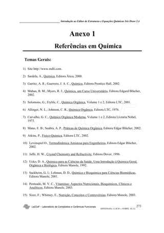 ______________________________ Introdução ao Editor de Estruturas e Equações Químicas Isis Draw 2.4
LaCCeF - Laboratório de Compósitos e Cerâmicas Funcionais
SHINOHARA, G.M.M. e NOBRE, M.A.L.
273
Anexo 1
Referências em Química
Temas Gerais:
1) Site http://www.mdli.com.
2) Sardela, A., Química, Editora Ática, 2000.
3) Garritz, A. R.; Guerrero, J. A. C., Química, Editora Prentice Hall, 2002.
4) Mahan, B. M.; Myers, R. J., Química, um Curso Universitário, Editora Edgard Blücher,
2002.
5) Solomons, G.; Fryhle, C., Química Orgânica, Volume 1 e 2, Editora LTC, 2001.
6) Allinger, N. L.; Johnson, C. R., Química Orgânica, Editora LTC, 1976.
7) Carvalho, G. C., Química Orgânica Moderna, Volume 1 e 2, Editora Livraria Nobel,
1973.
8) Mano, E. B.; Seabra, A. P., Práticas de Química Orgânica, Editora Edgar Blücher, 2002.
9) Atkins, P., Físico-Química, Editora LTC, 2002.
10) Levenspiel O., Termodinâmica Amistosa para Engenheiros, Editora Edgar Blücher,
2002.
11) Jaffe, H. W., Crystal Chemistry and Refractivity, Editora Dover, 1996.
12) Ucko, D. A., Química para as Ciências da Saúde, Uma Introdução à Química Geral,
Orgânica e Biológica, Editora Manole, 1992.
13) Sackheim, G. I.; Lehman, D. D., Química e Bioquímica para Ciências Biomédicas,
Editora Manole, 2001.
14) Penteado, M. V. C., Vitaminas: Aspectos Nutricionais, Bioquímicos, Clínicos e
Analíticos, Editora Manole, 2003.
15) Sizer, F.; Whitney, E., Nutrição, Conceitos e Controvérsias, Editora Manole, 2003.
LaCCeF
 