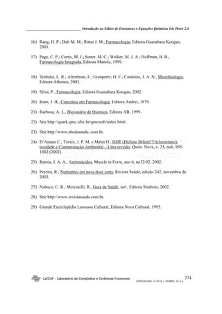 ______________________________ Introdução ao Editor de Estruturas e Equações Químicas Isis Draw 2.4
LaCCeF - Laboratório de Compósitos e Cerâmicas Funcionais
SHINOHARA, G.M.M. e NOBRE, M.A.L.
274
16) Rang, H. P.; Dali M. M.; Ritter J. M., Farmacologia, Editora Guanabara Koogan,
2001.
17) Page, C. P.; Curtis, M. J.; Sutter, M. C.; Walker, M. J. A.; Hoffman, B. B.,
Farmacologia Integrada, Editora Manole, 1999.
18) Trabulsi, L. R.; Alterthum, F.; Gompertz; O. F.; Candeias, J. A. N., Microbiologia,
Editora Atheneu, 2002.
19) Silva, P., Farmacologia, Editora Guanabara Koogan, 2002.
20) Burn, J. H., Conceitos em Farmacologia, Editora Andrei, 1979.
21) Barbosa, A. L., Dicionário de Química, Editora AB, 1999.
22) Site http://quark.qmc.ufsc.br/qmcweb/index.html.
23) Site http://www.abcdasaude..com.br.
24) D’Amato C.; Torres, J. P. M. e Malm O., DDT (Dicloro Difenil Tricloroetano):
toxidade e Contaminação Ambiental – Uma revisão, Quim. Nova, v. 25, no6, 995-
1002 (2002).
25) Ramia, J. A. A., Aminoácidos, Muscle in Form, ano 6, no32/02, 2002.
26) Pereira, R., Nutrientes em nova dose certa, Revista Saúde, edição 242, novembro de
2003.
27) Nabuco, C. R.; Mercatelli, R., Guia da Saúde, no1, Editora Símbolo, 2002.
28) Site http://www.revistasaude.com.br.
29) Grande Enciclopédia Larousse Cultural, Editora Nova Cultural, 1995.
LaCCeF
 