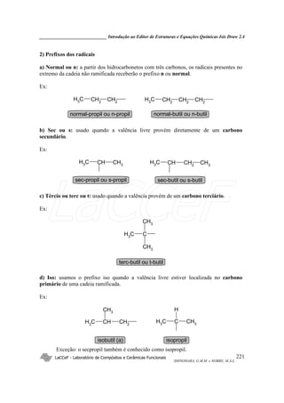 _____________________________ Introdução ao Editor de Estruturas e Equações Químicas Isis Draw 2.4
LaCCeF - Laboratório de Compósitos e Cerâmicas Funcionais
SHINOHARA, G.M.M. e NOBRE, M.A.L.
221
2) Prefixos dos radicais
a) Normal ou n: a partir dos hidrocarbonetos com três carbonos, os radicais presentes no
extremo da cadeia não ramificada receberão o prefixo n ou normal.
Ex:
CH2CH2
CH3 CH2
CH2
CH3 CH2
normal-propil ou n-propil normal-butil ou n-butil
b) Sec ou s: usado quando a valência livre provém diretamente de um carbono
secundário.
Ex:
CH3
CHCH3 CH2
CHCH3 CH3
sec-propil ou s-propil sec-butil ou s-butil
c) Tércio ou terc ou t: usado quando a valência provém de um carbono terciário.
Ex:
CH3
C
CH3
CH3
terc-butil ou t-butil
d) Iso: usamos o prefixo iso quando a valência livre estiver localizada no carbono
primário de uma cadeia ramificada.
Ex:
CH2
CHCH3
CH3
CH3CCH3
H
isobutil (a) isopropil
Exceção: o secpropil também é conhecido como isopropil.
LaCCeF
 