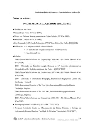 ______________________________ Introdução ao Editor de Estruturas e Equações Químicas Isis Draw 2.4
LaCCeF - Laboratório de Compósitos e Cerâmicas Funcionais
SHINOHARA, G.M.M. e NOBRE, M.A.L.
276
Sobre os autores:
Prof. Dr. MARCOS AUGUSTO DE LIMA NOBRE
• Nascido em São Paulo;
• Graduado em Física (UFSCar-1993);
• Mestre em Química, área de concentração Físico-Química (UFSCar-1995);
• Doutor em Ciências (UFSCar-1999);
• Pós-Doutorado (USP-Escola Politécnica-SP/USP-Inst. Física, São Carlos-2000-2002);
• Publicação: + 42 artigos nacionais e internacionais;
+ 126 trabalhos em congressos nacionais e internacionais;
+ 3 capítulos de livro;
• Prêmios:
2006 - Who's Who in Science and Engineering - 2006-2007 - 9th Edition, Marquis Who’
Who, USA;
2005 – Orientador do Trabalho Menção Honrosa no 13º Simpósio Internacional de
Iniciação Científica da Universidade de São Paulo – SIICUSP 2005.
2005 - Who's Who in Science and Engineering - 2005-2006 - 8th Edition, Marquis Who’
Who, USA;
2005 - Dictionary of International Biography, International Biographical Centre, IBC
Cambridge - England.
2004 - International Scientist of the Year 2004, International Biographical Center
Cambridge, England;
2003 - International Scientist of the Year 2003, International Biographical Center
Cambridge, England;
2003 - Who's Who in Science and Engineering - 2003-2004 - 7th Edition, Marquis Who’
Who, USA;
• Jovem pesquisador FAPESP-SP (UNESP-FCT 2002-2007);
• Professor Assistente Doutor do Departamento de Física, Química e Biologia da
Universidade Estadual Paulista, Faculdade de Ciência e Tecnologia (UNESP-FCT).
LaCCeF
 