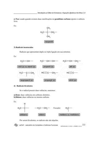 _____________________________ Introdução ao Editor de Estruturas e Equações Químicas Isis Draw 2.4
LaCCeF - Laboratório de Compósitos e Cerâmicas Funcionais
SHINOHARA, G.M.M. e NOBRE, M.A.L.
222
e) Neo: usado quando existem duas ramificações no penúltimo carbono oposto à valência
livre.
Ex:
CH2CCH3
CH3
CH3
neopentil
3) Radicais insaturados
Radicais que apresentam dupla ou tripla ligação em sua estrutura.
Ex:
CHCH2
CHCHCH3 CH2CHCH2
CH2CCH3 CH2CCH CCH
vinil (a) ou etenil (a) propenil (a) alil (a)
isopropenil (a) propargil (a) etinil (a)
4) Radicais bivalentes
Se o radical possuir duas valências, usaremos:
a) ileno: duas valências em carbonos distintos.
b)ilideno: duas valências no mesmo carbono.
Ex:
CH2
CH2CCH3
H
CH2
etilenoetilideno
Exceção:
metileno ou metilideno
Por serem bivalentes, os radicais não são alquilas.
LaCCeF
 