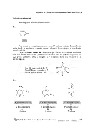 _____________________________ Introdução ao Editor de Estruturas e Equações Químicas Isis Draw 2.4
LaCCeF - Laboratório de Compósitos e Cerâmicas Funcionais
SHINOHARA, G.M.M. e NOBRE, M.A.L.
223
5) Radicais arilas (Ar)
São compostos aromáticos monovalentes.
Ex.:
fenil
Para nomear o composto, numeramos o anel benzênico partindo da ramificação
mais simples e seguindo a regra dos menores números, de acordo com a posição dos
demais radicais.
Os prefixos orto, meta e para são usados para formar os nomes dos aromáticos
com mais de uma ramificação. Quando os dois radicais estão nos carbonos de posição 1 e
2, o prefixo utilizado é orto; na posição 1 e 3, o prefixo é meta e na posição 1 e 4 o
prefixo é para.
R
OO
P
MM
Orto (O) para a posição 1 e 2
Meta ( M) para a posição 1 e 3
Para (P) para a posição 1 e 4
Ex.:
CH3
CH3 CH3
CH3
CH3
CH3
1
2
3
4
5
6
1,2-dimetilbenzeno
ou
O-dimetilbenzeno
ou
O-xileno
1
2
3
4
5
6
1,3-dimetilbenzeno
ou
M-dimetilbenzeno
ou
M-xileno
1
2
3
4
5
6
1,4-dimetilbenzeno
ou
P-dimetilbenzeno
ou
P-xileno
LaCCeF
 