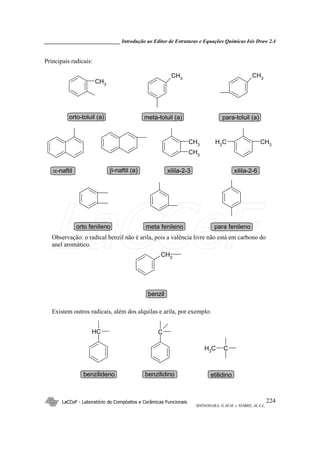 _____________________________ Introdução ao Editor de Estruturas e Equações Químicas Isis Draw 2.4
LaCCeF - Laboratório de Compósitos e Cerâmicas Funcionais
SHINOHARA, G.M.M. e NOBRE, M.A.L.
224
Principais radicais:
CH3
CH3
CH3
CH3
CH3
CH3
CH3
orto-toluil (a) meta-toluil (a) para-toluil (a)
α-naftil β-naftil (a) xilila-2-3 xilila-2-6
orto fenileno meta fenileno para fenileno
Observação: o radical benzil não é arila, pois a valência livre não está em carbono do
anel aromático.
CH2
benzil
( )
Existem outros radicais, além dos alquilas e arila, por exemplo:
CH
CH3 C
C
benzilideno etilidinobenzilidino
LaCCeF
 