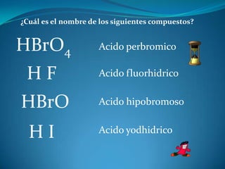 ¿Cuál es el nombre de los siguientes compuestos?


HBrO4                Acido perbromico

 HF                  Acido fluorhidrico


HBrO                 Acido hipobromoso


  HI                 Acido yodhidrico
 