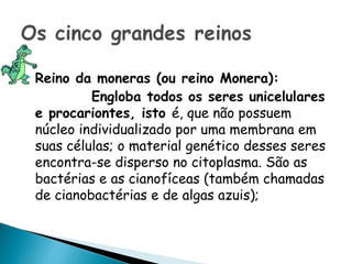    Reino da moneras (ou reino Monera):
             Engloba todos os seres unicelulares
    e procariontes, isto é, que não possuem
    núcleo individualizado por uma membrana em
    suas células; o material genético desses seres
    encontra-se disperso no citoplasma. São as
    bactérias e as cianofíceas (também chamadas
    de cianobactérias e de algas azuis);
 