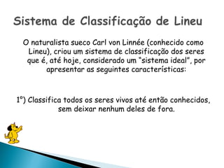 O naturalista sueco Carl von Linnée (conhecido como
  Lineu), criou um sistema de classificação dos seres
  que é, até hoje, considerado um “sistema ideal”, por
        apresentar as seguintes características:



1°) Classifica todos os seres vivos até então conhecidos,
             sem deixar nenhum deles de fora.
 