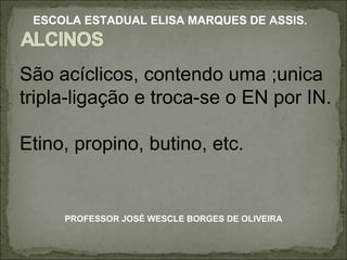 São acíclicos, contendo uma ;unica tripla-ligação e troca-se o EN por IN. Etino, propino, butino, etc. PROFESSOR JOSÉ WESCLE BORGES DE OLIVEIRA ESCOLA ESTADUAL ELISA MARQUES DE ASSIS. 