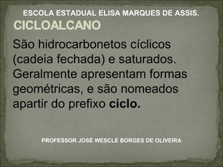São hidrocarbonetos cíclicos (cadeia fechada) e saturados. Geralmente apresentam formas geométricas, e são nomeados apartir do prefixo  ciclo. PROFESSOR JOSÉ WESCLE BORGES DE OLIVEIRA ESCOLA ESTADUAL ELISA MARQUES DE ASSIS. 