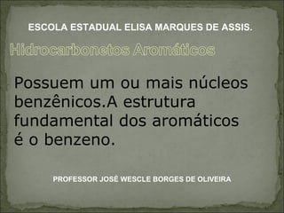 Possuem um ou mais núcleos benzênicos.A estrutura fundamental dos aromáticos é o benzeno. PROFESSOR JOSÉ WESCLE BORGES DE OLIVEIRA ESCOLA ESTADUAL ELISA MARQUES DE ASSIS. 