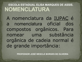 A nomenclatura da  IUPAC  é a  nomenclatura  oficial dos compostos orgânicos. Para nomear uma substância orgânica de cadeia normal é de grande importância: PROFESSOR JOSÉ WESCLE BORGES DE OLIVEIRA ESCOLA ESTADUAL ELISA MARQUES DE ASSIS. 