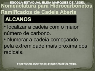 localizar a cadeia com o maior número de carbono. Numerar a cadeia começando pela extremidade mais proxima dos radicais.  PROFESSOR JOSÉ WESCLE BORGES DE OLIVEIRA ESCOLA ESTADUAL ELISA MARQUES DE ASSIS. 