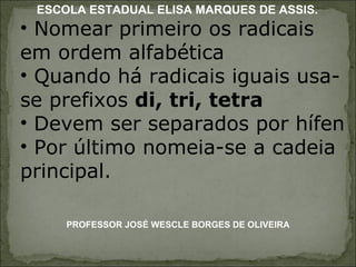 Nomear primeiro os radicais em ordem alfabética Quando há radicais iguais usa-se prefixos  di, tri, tetra Devem ser separados por hífen Por último nomeia-se a cadeia principal.  PROFESSOR JOSÉ WESCLE BORGES DE OLIVEIRA ESCOLA ESTADUAL ELISA MARQUES DE ASSIS. 