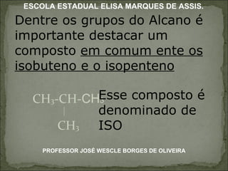 Dentre os grupos do Alcano é importante destacar um composto  em comum ente os isobuteno e o isopenteno CH 3 -CH- CH 3 CH 3 Esse composto é denominado de ISO PROFESSOR JOSÉ WESCLE BORGES DE OLIVEIRA ESCOLA ESTADUAL ELISA MARQUES DE ASSIS. 