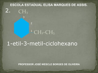 2. CH 3 CH 2 -CH 3 1-etil-3-metil-ciclohexano 1 2 3 PROFESSOR JOSÉ WESCLE BORGES DE OLIVEIRA ESCOLA ESTADUAL ELISA MARQUES DE ASSIS. 