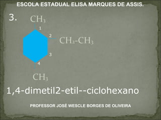 3. CH 3 CH 2 -CH 3 CH 3 1,4-dimetil2-etil--ciclohexano 1 2 3 4 PROFESSOR JOSÉ WESCLE BORGES DE OLIVEIRA ESCOLA ESTADUAL ELISA MARQUES DE ASSIS. 