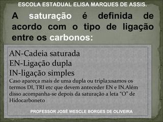 A  saturação  é definida de acordo com o tipo de ligação entre os  carbonos: PROFESSOR JOSÉ WESCLE BORGES DE OLIVEIRA ESCOLA ESTADUAL ELISA MARQUES DE ASSIS. AN-Cadeia saturada EN-Ligação dupla IN-ligação simples Caso apareça mais de uma dupla ou tripla;usamos os termos DI, TRI etc que devem anteceder EN e IN.Além disso acompanha-se depois da saturação a leta “O” de Hidocarboneto 