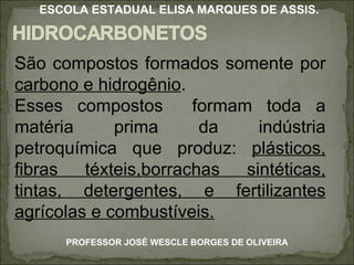 São compostos formados somente por  carbono e hidrogênio .  Esses compostos  formam toda a matéria prima da indústria petroquímica que produz:  plásticos, fibras téxteis,borrachas sintéticas, tintas, detergentes, e fertilizantes agrícolas e combustíveis. PROFESSOR JOSÉ WESCLE BORGES DE OLIVEIRA ESCOLA ESTADUAL ELISA MARQUES DE ASSIS. 