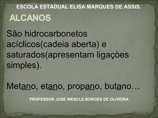 São hidrocarbonetos acíclicos(cadeia aberta) e saturados(apresentam ligaçòes simples). Met an o, et an o, prop an o, but a no… PROFESSOR JOSÉ WESCLE BORGES DE OLIVEIRA ESCOLA ESTADUAL ELISA MARQUES DE ASSIS. 
