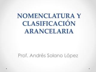 NOMENCLATURA Y
CLASIFICACIÓN
ARANCELARIA
Prof. Andrés Solano López
 