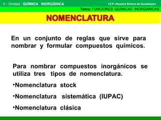 V - Unidad : QUÍMICA INORGÁNICA
Tema: FUNCIONES QUÍMICAS INORGÁNICAS
I.E.P «Nuestra Señora de Guadalupe»
En un conjunto de reglas que sirve para
nombrar y formular compuestos químicos.
Para nombrar compuestos inorgánicos se
utiliza tres tipos de nomenclatura.
•Nomenclatura stock
•Nomenclatura sistemática (IUPAC)
•Nomenclatura clásica
 