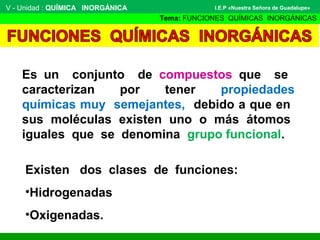 V - Unidad : QUÍMICA INORGÁNICA
Tema: FUNCIONES QUÍMICAS INORGÁNICAS
I.E.P «Nuestra Señora de Guadalupe»
Es un conjunto de compuestos que se
caracterizan por tener propiedades
químicas muy semejantes, debido a que en
sus moléculas existen uno o más átomos
iguales que se denomina grupo funcional.
Existen dos clases de funciones:
•Hidrogenadas
•Oxigenadas.
 