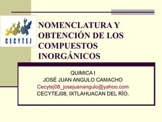 NOMENCLATURA Y OBTENCIÓN DE LOS COMPUESTOS INORGÁNICOS QUIMICA I JOSÉ JUAN ANGULO CAMACHO [email_address] CECYTEJ08, IXTLA...