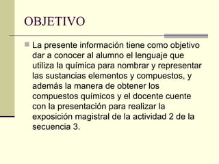 OBJETIVO <ul><li>La presente información tiene como objetivo dar a conocer al alumno el lenguaje que utiliza la química pa...