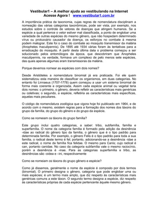 Vestibular1 – A melhor ajuda ao vestibulando na Internet
             Acesse Agora ! www.vestibular1.com.br
A importância prática da taxonomia, cujas regras de nomenclatura disciplinam a
nomeação das várias categorias taxonômicas, pode ser vista, por exemplo, nos
estudos sobre o controle de vetores de doenças que atingem humanos. Se a
espécie a qual pertence o vetor estiver mal classificada, a ponto de englobar uma
variedade de outras espécies do mesmo gênero, que não hospedam determinado
vírus ou protozoário causador da doença, os esforços no combate à mesma
podem malograr. Este foi o caso do combate ao mosquito transmissor da malária
(Anopheles maculipennis). De 1895 até 1934 várias foram às tentativas para a
erradicação do mosquito. A partir desta última data o problema começou a ser
solucionado pelos entomólogos da época, que descobriram que Anopheles
maculipennis, na verdade, formava um complexo de pelo menos sete espécies,
das quais apenas algumas eram transmissoras da malária.

Porque devemos nomear as espécies com dois nomes?

Desde Aristóteles a nomenclatura binomial já era praticada. Foi ele quem
sistematizou esta maneira de classificar os organismos, em duas categorias. No
entanto foi Linnaeus (1707-1778) quem começou a usar um sistema binomial de
forma mais coerente e organizada. Assim cada espécie animal ou vegetal teria
dois nomes: o primeiro, o gênero, deveria refletir as características mais genéricas
ou coletivas; o segundo, a espécie, refletiria as características mais específicas,
aquelas mais peculiares.

O código de nomenclatura zoológica que vigora hoje foi publicado em 1964, e de
acordo com o mesmo, existem regras para a formação dos nomes dos táxons do
grupo da família, do grupo do gênero e do grupo da espécie.

Como se nomeiam os táxons do grupo família?

Este grupo inclui quatro categorias, a saber: tribo, subfamília, família e
superfamília. O nome da categoria família é formado pela adição da desinência
-idae ao radical do gênero tipo da família, o gênero que é o tipo padrão para
determinada família. Por exemplo, o gênero Felis é o tipo padrão para toda a sua
família, o radical deste termo é fel; portanto, adicionando-se a desinência -idae a
este radical, o nome da família fica felidae. O mesmo para Canis; cujo radical é
can, portanto canidae. No caso da categoria subfamília vale o mesmo raciocínio,
porém a desinência é -inae. Para as categorias superfamília e tribo, as
desinências são -oidea e –ini, respectivamente

Como se nomeiam os táxons do grupo gênero e espécie?

Como já dissemos, geralmente o nome da espécie é composto por dois termos
(binomial). O primeiro designa o gênero, categoria que pode englobar uma ou
mais espécies; é um termo mais amplo, que diz respeito às características mais
genéricas comuns a este táxon. O segundo termo designa a espécie, diz respeito
ás características próprias de cada espécie pertencente àquele mesmo gênero.
 