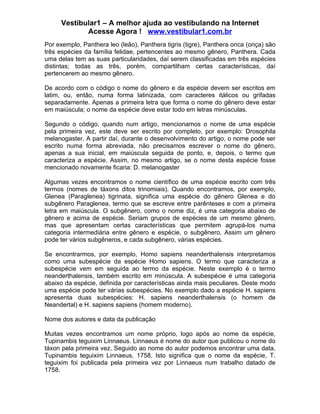 Vestibular1 – A melhor ajuda ao vestibulando na Internet
            Acesse Agora ! www.vestibular1.com.br
Por exemplo, Panthera leo (leão), Panthera tigris (tigre), Panthera onca (onça) são
três espécies da família felidae, pertencentes ao mesmo gênero, Panthera. Cada
uma delas tem as suas particularidades, daí serem classificadas em três espécies
distintas; todas as três, porém, compartilham certas características, daí
pertencerem ao mesmo gênero.

De acordo com o código o nome do gênero e da espécie devem ser escritos em
latim, ou, então, numa forma latinizada, com caracteres itálicos ou grifadas
separadamente. Apenas a primeira letra que forma o nome do gênero deve estar
em maiúscula; o nome da espécie deve estar todo em letras minúsculas.

Segundo o código, quando num artigo, mencionamos o nome de uma espécie
pela primeira vez, este deve ser escrito por completo, por exemplo: Drosophila
melanogaster. A partir daí, durante o desenvolvimento do artigo, o nome pode ser
escrito numa forma abreviada, não precisamos escrever o nome do gênero,
apenas a sua inicial, em maiúscula seguida de ponto, e, depois, o termo que
caracteriza a espécie. Assim, no mesmo artigo, se o nome desta espécie fosse
mencionado novamente ficaria: D. melanogaster

Algumas vezes encontramos o nome científico de uma espécie escrito com três
termos (nomes de táxons ditos trinomiais). Quando encontramos, por exemplo,
Glenea (Paraglenea) tigrinata, significa uma espécie do gênero Glenea e do
subgênero Paraglenea, termo que se escreve entre parênteses e com a primeira
letra em maiúscula. O subgênero, como o nome diz, é uma categoria abaixo de
gênero e acima de espécie. Seriam grupos de espécies de um mesmo gênero,
mas que apresentam certas características que permitem agrupá-los numa
categoria intermediária entre gênero e espécie, o subgênero. Assim um gênero
pode ter vários subgêneros, e cada subgênero, várias espécies.

Se encontrarmos, por exemplo, Homo sapiens neanderthalensis interpretamos
como uma subespécie da espécie Homo sapiens. O termo que caracteriza a
subespécie vem em seguida ao termo da espécie. Neste exemplo é o termo
neanderthalensis, também escrito em minúscula. A subespécie é uma categoria
abaixo da espécie, definida por características ainda mais peculiares. Deste modo
uma espécie pode ter várias subespécies. No exemplo dado a espécie H. sapiens
apresenta duas subespécies: H. sapiens neanderthalensis (o homem de
Neandertal) e H. sapiens sapiens (homem moderno).

Nome dos autores e data da publicação

Muitas vezes encontramos um nome próprio, logo após ao nome da espécie,
Tupinambis teguixim Linnaeus. Linnaeus é nome do autor que publicou o nome do
táxon pela primeira vez. Seguido ao nome do autor podemos encontrar uma data,
Tupinambis teguixim Linnaeus, 1758. Isto significa que o nome da espécie, T.
teguixim foi publicada pela primeira vez por Linnaeus num trabalho datado de
1758.
 