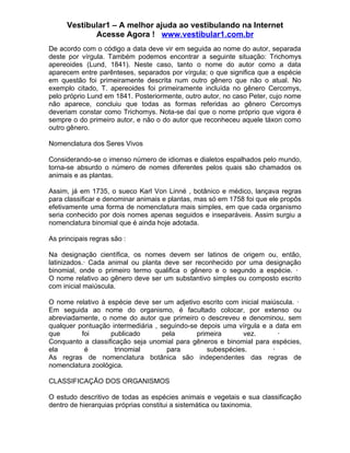 Vestibular1 – A melhor ajuda ao vestibulando na Internet
             Acesse Agora ! www.vestibular1.com.br
De acordo com o código a data deve vir em seguida ao nome do autor, separada
deste por vírgula. Também podemos encontrar a seguinte situação: Trichomys
apereoides (Lund, 1841). Neste caso, tanto o nome do autor como a data
aparecem entre parênteses, separados por vírgula; o que significa que a espécie
em questão foi primeiramente descrita num outro gênero que não o atual. No
exemplo citado, T. apereoides foi primeiramente incluída no gênero Cercomys,
pelo próprio Lund em 1841. Posteriormente, outro autor, no caso Peter, cujo nome
não aparece, concluiu que todas as formas referidas ao gênero Cercomys
deveriam constar como Trichomys. Nota-se daí que o nome próprio que vigora é
sempre o do primeiro autor, e não o do autor que reconheceu aquele táxon como
outro gênero.

Nomenclatura dos Seres Vivos

Considerando-se o imenso número de idiomas e dialetos espalhados pelo mundo,
torna-se absurdo o número de nomes diferentes pelos quais são chamados os
animais e as plantas.

Assim, já em 1735, o sueco Karl Von Linné , botânico e médico, lançava regras
para classificar e denominar animais e plantas, mas só em 1758 foi que ele propôs
efetivamente uma forma de nomenclatura mais simples, em que cada organismo
seria conhecido por dois nomes apenas seguidos e inseparáveis. Assim surgiu a
nomenclatura binomial que é ainda hoje adotada.

As principais regras são :

Na designação científica, os nomes devem ser latinos de origem ou, então,
latinizados.· Cada animal ou planta deve ser reconhecido por uma designação
binomial, onde o primeiro termo qualifica o gênero e o segundo a espécie. ·
O nome relativo ao gênero deve ser um substantivo simples ou composto escrito
com inicial maiúscula.

O nome relativo à espécie deve ser um adjetivo escrito com inicial maiúscula. ·
Em seguida ao nome do organismo, é facultado colocar, por extenso ou
abreviadamente, o nome do autor que primeiro o descreveu e denominou, sem
qualquer pontuação intermediária , seguindo-se depois uma vírgula e a data em
que       foi      publicado        pela      primeira      vez.        ·
Conquanto a classificação seja unomial para gêneros e binomial para espécies,
ela        é         trinomial       para        subespécies.         ·
As regras de nomenclatura botânica são independentes das regras de
nomenclatura zoológica.

CLASSIFICAÇÃO DOS ORGANISMOS

O estudo descritivo de todas as espécies animais e vegetais e sua classificação
dentro de hierarquias próprias constitui a sistemática ou taxinomia.
 