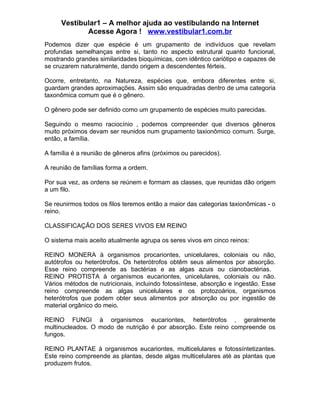 Vestibular1 – A melhor ajuda ao vestibulando na Internet
            Acesse Agora ! www.vestibular1.com.br
Podemos dizer que espécie é um grupamento de indivíduos que revelam
profundas semelhanças entre si, tanto no aspecto estrutural quanto funcional,
mostrando grandes similaridades bioquímicas, com idêntico cariótipo e capazes de
se cruzarem naturalmente, dando origem a descendentes férteis.

Ocorre, entretanto, na Natureza, espécies que, embora diferentes entre si,
guardam grandes aproximações. Assim são enquadradas dentro de uma categoria
taxonômica comum que é o gênero.

O gênero pode ser definido como um grupamento de espécies muito parecidas.

Seguindo o mesmo raciocínio , podemos compreender que diversos gêneros
muito próximos devam ser reunidos num grupamento taxionômico comum. Surge,
então, a família.

A família é a reunião de gêneros afins (próximos ou parecidos).

A reunião de famílias forma a ordem.

Por sua vez, as ordens se reúnem e formam as classes, que reunidas dão origem
a um filo.

Se reunirmos todos os filos teremos então a maior das categorias taxionômicas - o
reino.

CLASSIFICAÇÃO DOS SERES VIVOS EM REINO

O sistema mais aceito atualmente agrupa os seres vivos em cinco reinos:

REINO MONERA à organismos procariontes, unicelulares, coloniais ou não,
autótrofos ou heterótrofos. Os heterótrofos obtêm seus alimentos por absorção.
Esse reino compreende as bactérias e as algas azuis ou cianobactérias.
REINO PROTISTA à organismos eucariontes, unicelulares, coloniais ou não.
Vários métodos de nutricionais, incluindo fotossíntese, absorção e ingestão. Esse
reino compreende as algas unicelulares e os protozoários, organismos
heterótrofos que podem obter seus alimentos por absorção ou por ingestão de
material orgânico do meio.

REINO FUNGI à organismos eucariontes, heterótrofos , geralmente
multinucleados. O modo de nutrição é por absorção. Este reino compreende os
fungos.

REINO PLANTAE à organismos eucariontes, multicelulares e fotossíntetizantes.
Este reino compreende as plantas, desde algas multicelulares até as plantas que
produzem frutos.
 