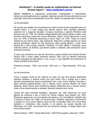 Vestibular1 – A melhor ajuda ao vestibulando na Internet
             Acesse Agora ! www.vestibular1.com.br
REINO ANIMALIA à organismos eucariontes, multicelulares e heterótrofos.
Nutrem-se principalmente por ingestão. Algumas poucas formas alimentam-se por
absorção. Este reino compreende os animais, desde as esponjas até o homem.

Lei da prioridade

De acordo com código de nomenclatura se vários nomes forem propostos para um
mesmo táxon, é o mais antigo que deverá vigorar. Num exemplo hipotético
podemos ter a seguinte situação: Linnaeus descreveu o gênero Panthera pela
primeira vez em 1756. De maneira independente este mesmo gênero voltou a ser
descrito mais duas vezes com nomes diferentes. Assim, Cuvier descreveu-o como
Leo, em 1870; e Novacek descreveu-o como Tigris, em 1910. Todos os nomes
referem-se ao mesmo táxon, são sinônimos. Segundo o código apenas um nome
deverá prevalecer, dentre os três sinônimos, para aquele gênero, e este nome
deverá ser o mais antigo, portanto, Panthera. O nome válido é conhecido como
sinônimo sênior, os demais, que devem perder a validade, são conhecidos como
sinônimos juniores.

O autor que encontrar um caso de sinonímia e quiser publicar de maneira formal,
deverá citar o nome válido (sinônimo sênior), bem com os demais sinônimos
juniores seguidos da abreviatura n. syn. ou syn. n. que significa nova sinonímia. O
nosso exemplo ficaria assim:

Panthera Linnaeus, 1756 / Leo Cuvier, 1870, syn. n. / Tigris Novacek, 1910, syn.
n.

Lei da homonímia

Como o próprio nome já diz, trata-se do caso em que dois táxons totalmente
distintos recebem o mesmo nome, por puro acaso. Diz o código que o táxon
descrito primeiramente deverá permanecer com o seu nome original, enquanto o
táxon descrito posteriormente, com o mesmo nome, deverá receber um nome
diferente. Assim temos dois homônimos (táxons diferentes com o mesmo nome),
onde o mais recente perde a validade, devendo receber outro nome.

Vamos dar outro exemplo hipotético. Johansen, em 1927 descreveu um novo
gênero de mollusca e deu o nome de Tritone. Alguns anos depois, em 1932,
Stevenson descreveu um novo gênero de peixes e, por coincidência, também deu
o nome de Tritone. Em 1940, um terceiro autor, Edwards, descobriu a homonímia
e propôs um novo nome, Netuno, para por fim a confusão. Este novo nome deve
substituir o homônimo mais recente, o do gênero de peixes descrito por
Stevenson, em 1932. De acordo com as normas do código, a citação deste novo
nome ficaria assim:

Netuno Edwars, 1940 / Tritone Stevenson, 1932 (Pré-ocupado, Johansen, 1927).
 