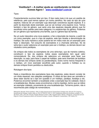 Vestibular1 – A melhor ajuda ao vestibulando na Internet
                Acesse Agora ! www.vestibular1.com.br
Tipos

Freqüentemente ouvimos falar em tipo. O tipo nada mais é do que um padrão de
referência, pelo qual iremos aplicar um nome científico. No caso do tipo de uma
espécie, trata-se de um exemplar cuja descrição caracteriza aquela espécie. É a
partir da descrição deste exemplar, que se vai nomear uma espécie nova. Temos
também o tipo do gênero, que seria uma das espécies daquele gênero que foi
escolhida como padrão para esta categoria; é a espécie-tipo do gênero. Podemos
ter um gênero que representa uma família, que é o gênero-tipo da família.

Se um autor descobre uma nova espécie, e faz a descrição da mesma, a partir de
um único exemplar, que é o tipo da espécie, este tipo recebe a denominação de
holótipo. De outra maneira o autor poderia ter em mãos mais de um exemplar para
fazer a descrição. Tal conjunto de exemplares é a chamada série-tipo. Se da
série-tipo o autor seleciona um exemplar para ser o holótipo, os demais devem ser
rotulados como parátipos.

Os síntipos são todos os exemplares de uma série-tipo, que de maneira coletiva,
constituem o tipo da espécie; todos esses exemplares tem igual valor
nomenclatural. Se, dos síntipos ele seleciona um exemplar para fazer sua
descrição, ou seja, para fazer o papel de holótipo, este será chamado de lectótipo
e os demais dos sintipos serão os paralectótipos. Outro nome menos freqüente é
o neótipo, um novo exemplar escolhido pelo autor, quando o holótipo ou os
demais síntipos foram perdidos ou destruídos.

Rotulagem dos tipos

Dada a importância dos exemplares tipos das espécies, estes devem constar de
um rótulo especial, nas coleções zoológicas. O rótulo do tipo deve ser vermelho e
deve estar escrito se o tipo em questão é um holótipo, parátipo, lectótipo e etc.
Podemos encontrar também a localidade onde o exemplar-tipo foi coletado. Esta é
a localidade-tipo. Muitas vezes encontramos o termo topótipo, termo que se refere
ao exemplar coletado, proveniente de uma localidade-tipo. Tal termo porém, não é
reconhecido pelo código de nomenclatura.

Bibliografia: Bernardi, Nelson (tradutor). 1994. O Código Internacional de Nomenclatura Zoológica ado- tado pelo XV Congresso
Internacional de Zoologia, Londres, julho de 1958. IN: PAPAVE- RO, N. 1994. Fundamentos práticos de taxonomia zoológica. 2ª ed.,
São Paulo, USP, p.189- 264. Futuyma, Douglas Biologia Evolutiva. SBG, Segunda Edição. Martins, Ubirajara R. comunicação pessoal.
Papavero, Nelson Fundamentos práticos de taxonomia zoológica: coleções, bibliografia e nomenclatura. 1983. Belém, PA.
 