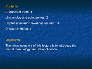 Contents
Surfaces of teeth. 1
Line angles and point angles. 2
Depressions and Elevations on teeth. 3
Division in thirds. 4


Objectives
The prime objective of this lecture is to introduce the
dental terminology and its application
 