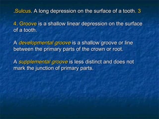 .Sulcus. A long depression on the surface of a tooth. 3

4. Groove is a shallow linear depression on the surface
of a tooth.

A developmental groove is a shallow groove or line
between the primary parts of the crown or root.

A supplemental groove is less distinct and does not
mark the junction of primary parts.
 