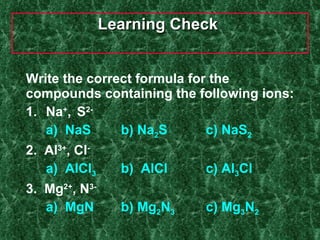 Learning Check  Write the correct formula for the compounds containing the following ions: 1.  Na + ,  S 2-   a)  NaS   b) Na 2 S c) NaS 2 2.  Al 3+ , Cl -   a)  AlCl 3   b)  AlCl  c) Al 3 Cl 3.  Mg 2+ , N 3-   a)  MgN   b) Mg 2 N 3 c) Mg 3 N 2 