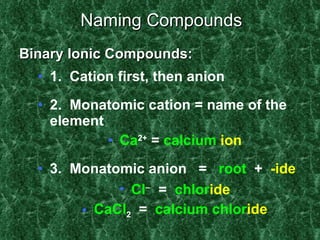 Naming Compounds 1.  Cation first, then anion 2.  Monatomic cation = name of the element Ca 2+  =  calcium   ion 3.  Monatomic anion  =  root   +  -ide Cl    =  chlor ide CaCl 2   =  calcium chlor ide Binary Ionic Compounds: 