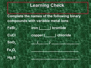 Learning Check  Complete the names of the following binary compounds with variable metal ions: FeBr 2 iron (_____) bromide CuCl copper (_____) chloride SnO 2 ___(_____ ) ______________ Fe 2 O 3 ________________________ Hg 2 S ________________________ 