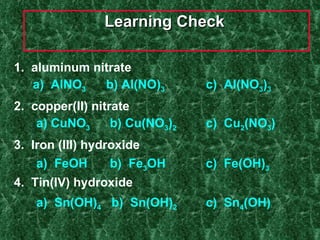 Learning Check  1.  aluminum nitrate    a)  AlNO 3  b) Al(NO) 3   c)  Al(NO 3 ) 3 2.  copper(II) nitrate   a) CuNO 3 b) Cu(NO 3 ) 2 c)  Cu 2 (NO 3 ) 3.  Iron (III) hydroxide   a)  FeOH b)  Fe 3 OH c)  Fe(OH) 3 4.  Tin(IV) hydroxide   a)  Sn(OH) 4   b)  Sn(OH) 2   c)  Sn 4 (OH) 