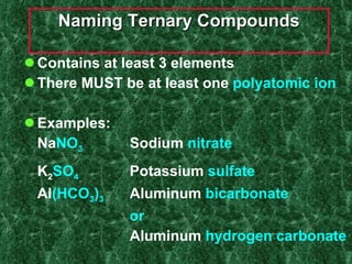 Naming Ternary Compounds Contains at least 3 elements There MUST be at least one  polyatomic ion Examples: Na NO 3 Sodium  nitrate K 2 SO 4 Potassium  sulfate Al (HCO 3 ) 3 Aluminum   bicarbonate or   Aluminum   hydrogen carbonate 