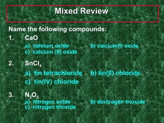Mixed Review  Name the following compounds: 1.  CaO a)  calcium oxide b) calcium(I) oxide c)  calcium (II) oxide 2.  SnCl 4   a)  tin tetrachloride b) tin(II) chloride  c)  tin(IV) chloride 3.  N 2 O 3 a)  nitrogen oxide  b) dinitrogen trioxide c)  nitrogen trioxide 