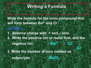 Writing a Formula   Write the formula for the ionic compound that will form between Ba 2+  and Cl  . Solution: 1.  Balance charge with  + and – ions  2.  Write the positive ion of metal first, and the negative ion    Ba 2+   Cl        Cl  3. Write the number of ions needed as  subscripts     BaCl 2 