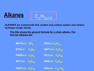 Alkanes                    CnH2n+2
ALKANES are compounds that contain only carbon-carbon and carbon-
hydrogen single bonds.
    The title shows the general formula for a chain alkane. The
    first ten alkanes are:


         METHane CH4              HEXane C6H14

         ETHane     C2H6          HEPTane C7H16

         PROPane C3H8             OCTane     C8H18

         BUTane     C4H10         NONane C9H20

         PENTane C5H12            DECane C10 H22
 