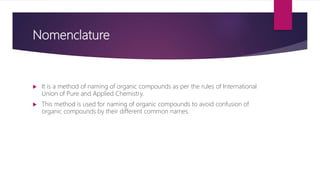 Nomenclature
 It is a method of naming of organic compounds as per the rules of International
Union of Pure and Applied Chemistry.
 This method is used for naming of organic compounds to avoid confusion of
organic compounds by their different common names.
 