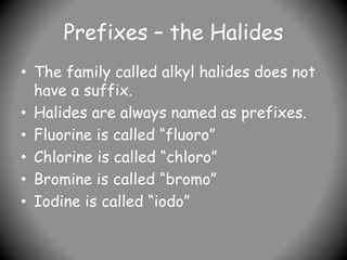 Prefixes – the Halides
• The family called alkyl halides does not
have a suffix.
• Halides are always named as prefixes.
• Fluorine is called “fluoro”
• Chlorine is called “chloro”
• Bromine is called “bromo”
• Iodine is called “iodo”
 