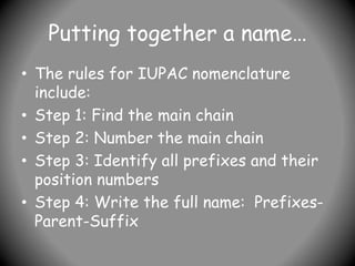 Putting together a name…
• The rules for IUPAC nomenclature
include:
• Step 1: Find the main chain
• Step 2: Number the main chain
• Step 3: Identify all prefixes and their
position numbers
• Step 4: Write the full name: Prefixes-
Parent-Suffix
 