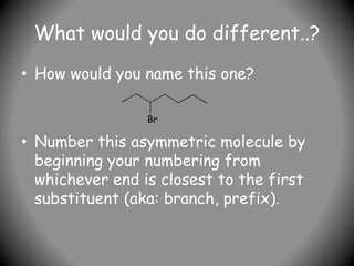What would you do different..?
• How would you name this one?
• Number this asymmetric molecule by
beginning your numbering from
whichever end is closest to the first
substituent (aka: branch, prefix).
Br
 
