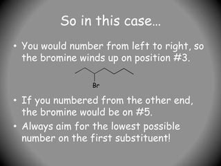 So in this case…
• You would number from left to right, so
the bromine winds up on position #3.
• If you numbered from the other end,
the bromine would be on #5.
• Always aim for the lowest possible
number on the first substituent!
Br
 